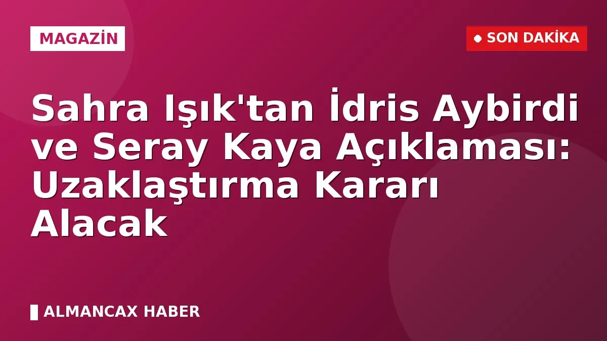 Sahra Işık'tan İdris Aybirdi ve Seray Kaya Açıklaması: Uzaklaştırma Kararı Alacak