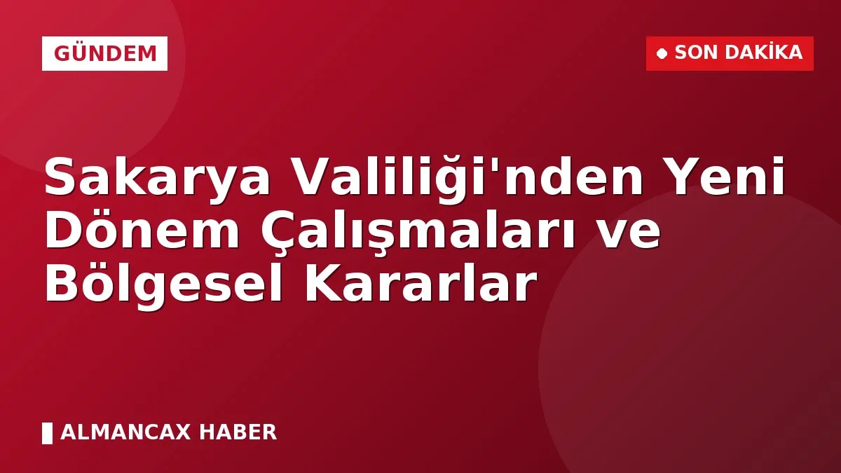 Sakarya Valiliği'nden Yeni Dönem Çalışmaları ve Bölgesel Kararlar