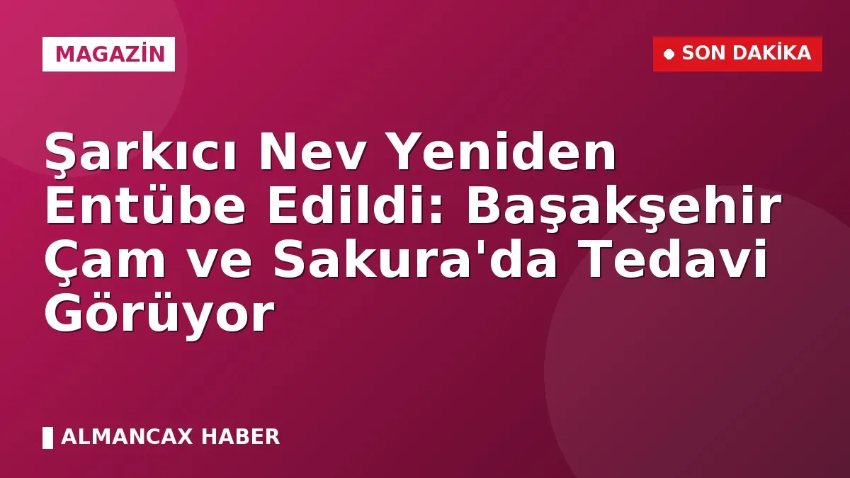 Şarkıcı Nev Yeniden Entübe Edildi: Başakşehir Çam ve Sakura'da Tedavi Görüyor