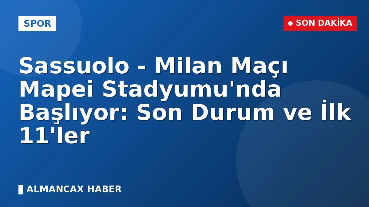 Sassuolo - Milan Maçı Mapei Stadyumu'nda Başlıyor: Son Durum ve İlk 11'ler