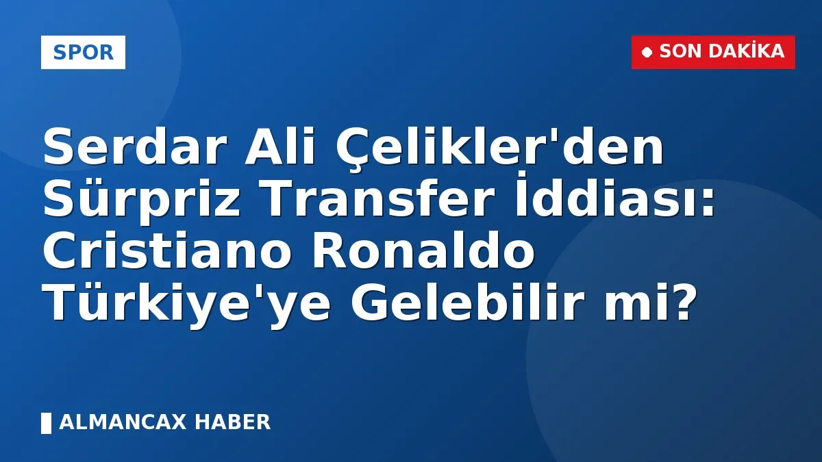Serdar Ali Çelikler'den Sürpriz Transfer İddiası: Cristiano Ronaldo Türkiye'ye Gelebilir mi?