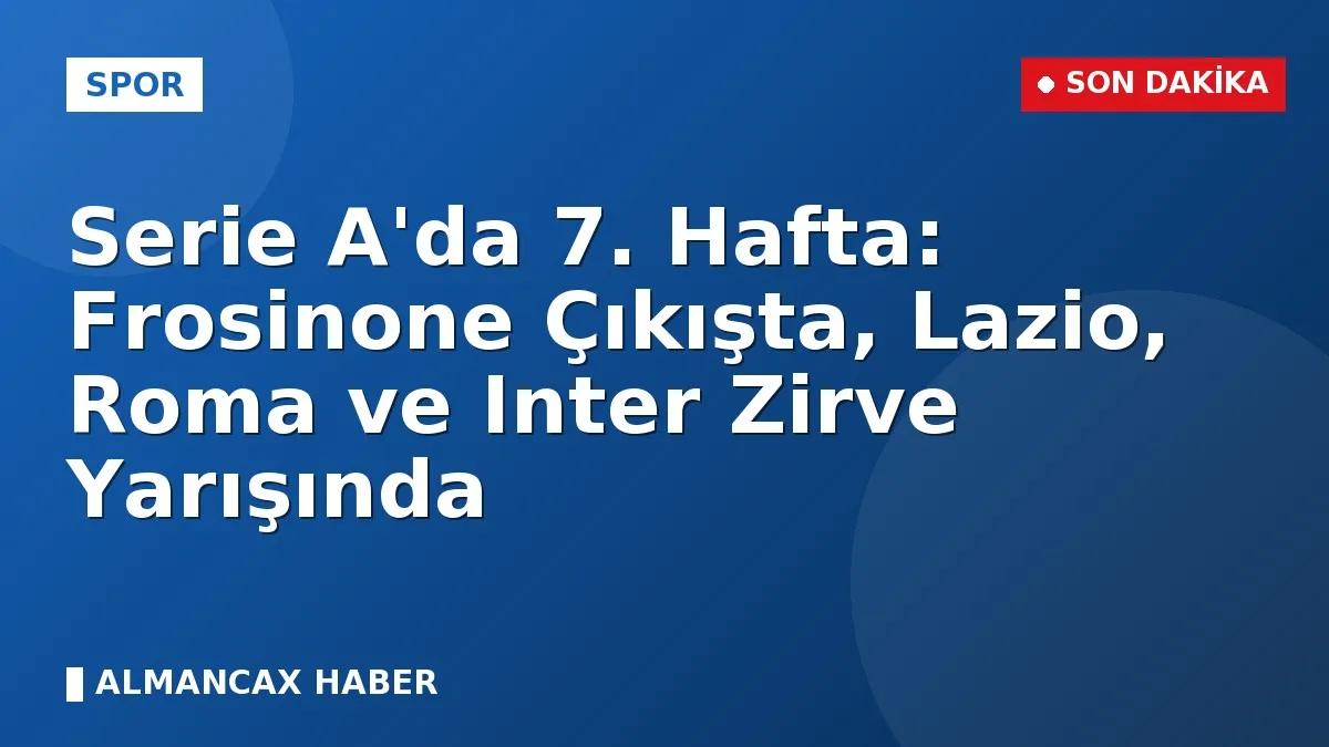Serie A'da 7. Hafta: Frosinone Çıkışta, Lazio, Roma ve Inter Zirve Yarışında