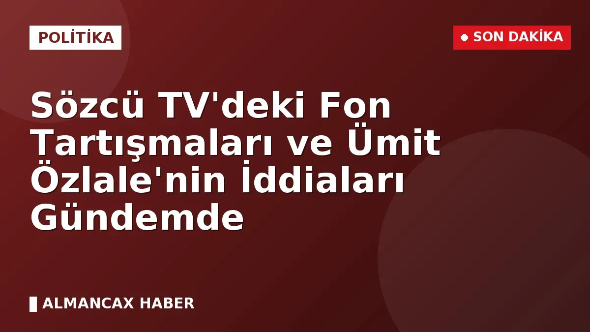 Sözcü TV'deki Fon Tartışmaları ve Ümit Özlale'nin İddiaları Gündemde