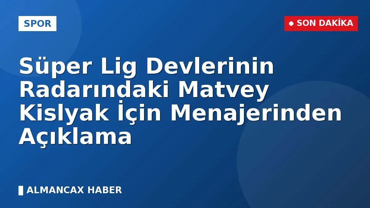 Süper Lig Devlerinin Radarındaki Matvey Kislyak İçin Menajerinden Açıklama