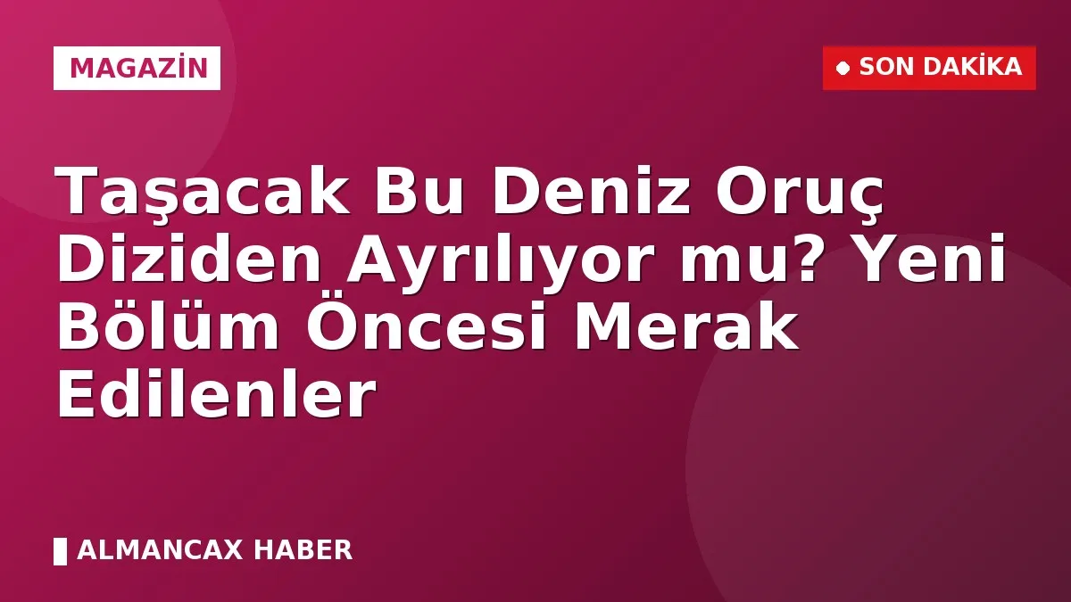 Taşacak Bu Deniz Oruç Diziden Ayrılıyor mu? Yeni Bölüm Öncesi Merak Edilenler