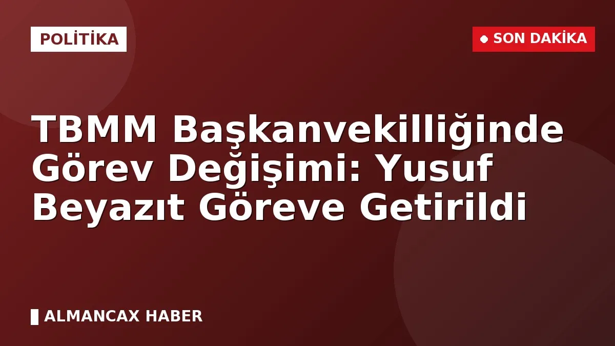 TBMM Başkanvekilliğinde Görev Değişimi: Yusuf Beyazıt Göreve Getirildi