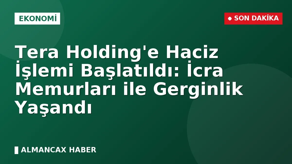 Tera Holding'e Haciz İşlemi Başlatıldı: İcra Memurları ile Gerginlik Yaşandı