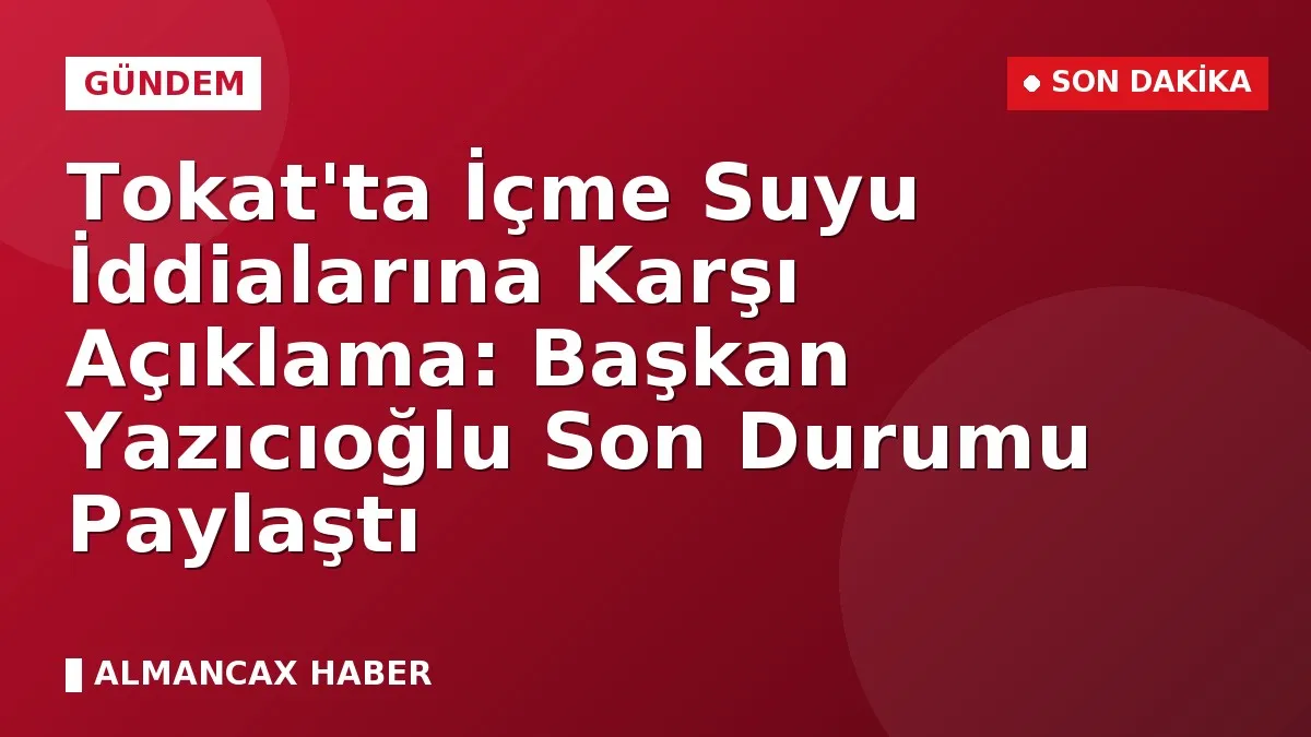 Tokat'ta İçme Suyu İddialarına Karşı Açıklama: Başkan Yazıcıoğlu Son Durumu Paylaştı