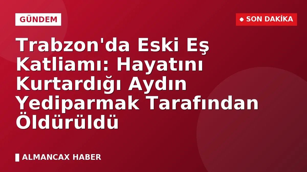 Trabzon'da Eski Eş Katliamı: Hayatını Kurtardığı Aydın Yediparmak Tarafından Öldürüldü