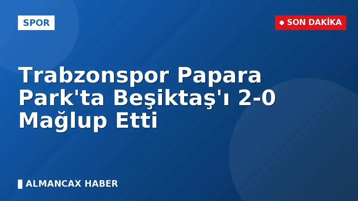 Trabzonspor Papara Park'ta Beşiktaş'ı 2-0 Mağlup Etti