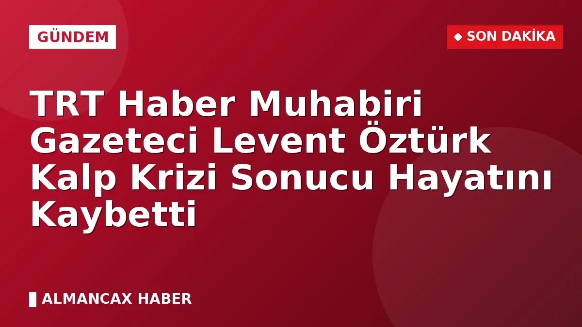 TRT Haber Muhabiri Gazeteci Levent Öztürk Kalp Krizi Sonucu Hayatını Kaybetti