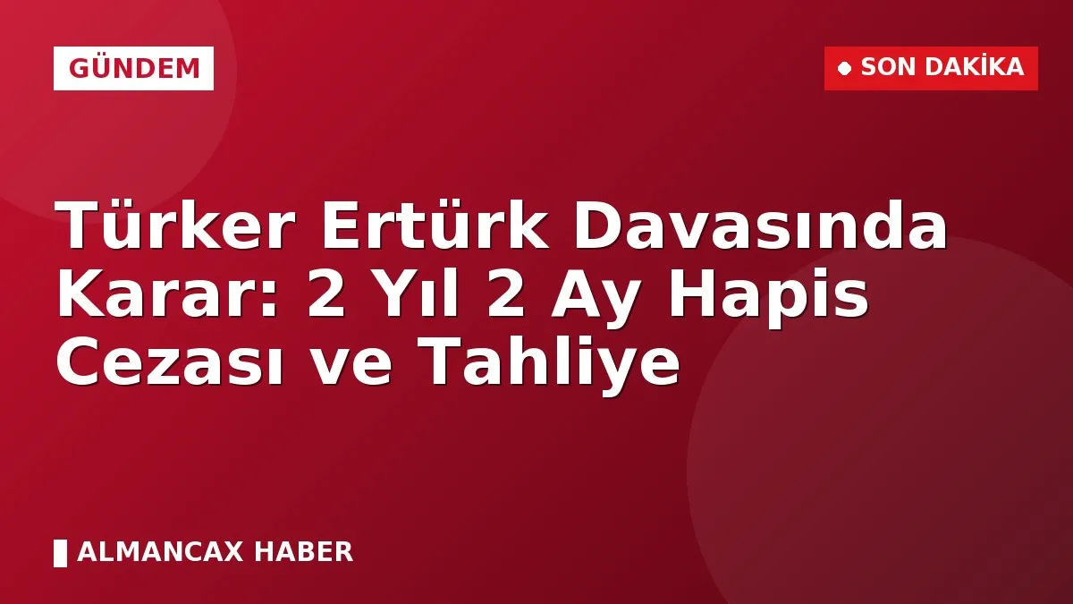 Türker Ertürk Davasında Karar: 2 Yıl 2 Ay Hapis Cezası ve Tahliye