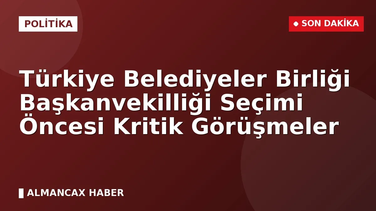 Türkiye Belediyeler Birliği Başkanvekilliği Seçimi Öncesi Kritik Görüşmeler