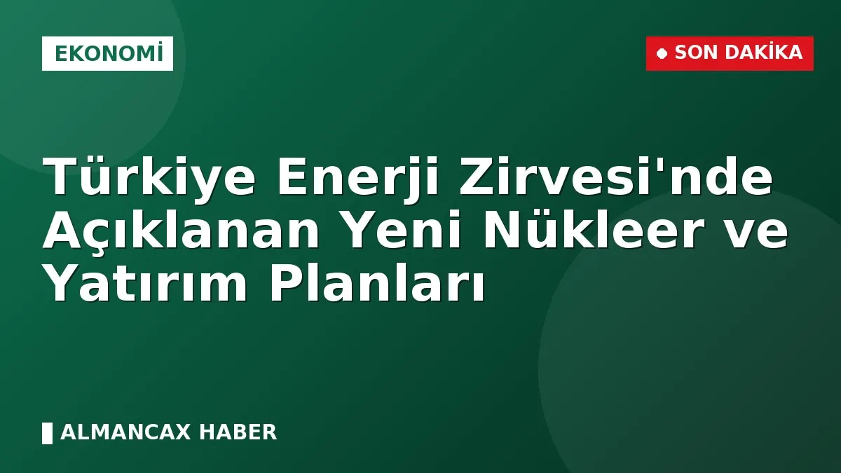 Türkiye Enerji Zirvesi'nde Açıklanan Yeni Nükleer ve Yatırım Planları