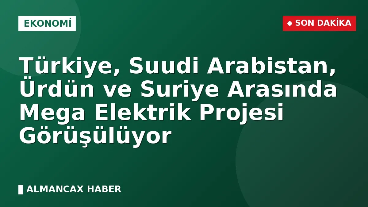 Türkiye, Suudi Arabistan, Ürdün ve Suriye Arasında Mega Elektrik Projesi Görüşülüyor