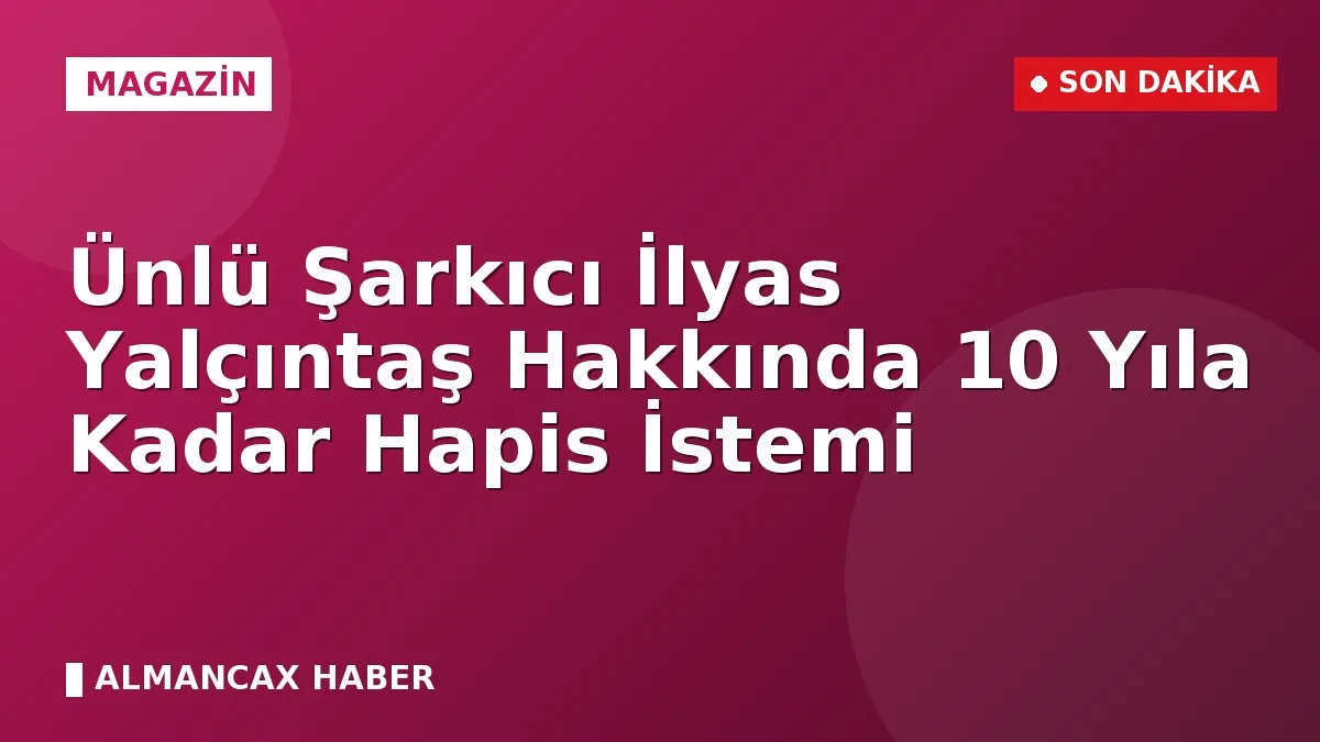 Ünlü Şarkıcı İlyas Yalçıntaş Hakkında 10 Yıla Kadar Hapis İstemi