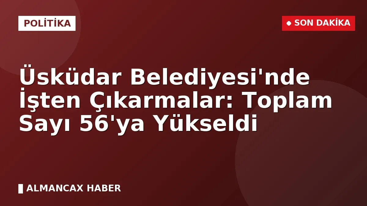 Üsküdar Belediyesi'nde İşten Çıkarmalar: Toplam Sayı 56'ya Yükseldi