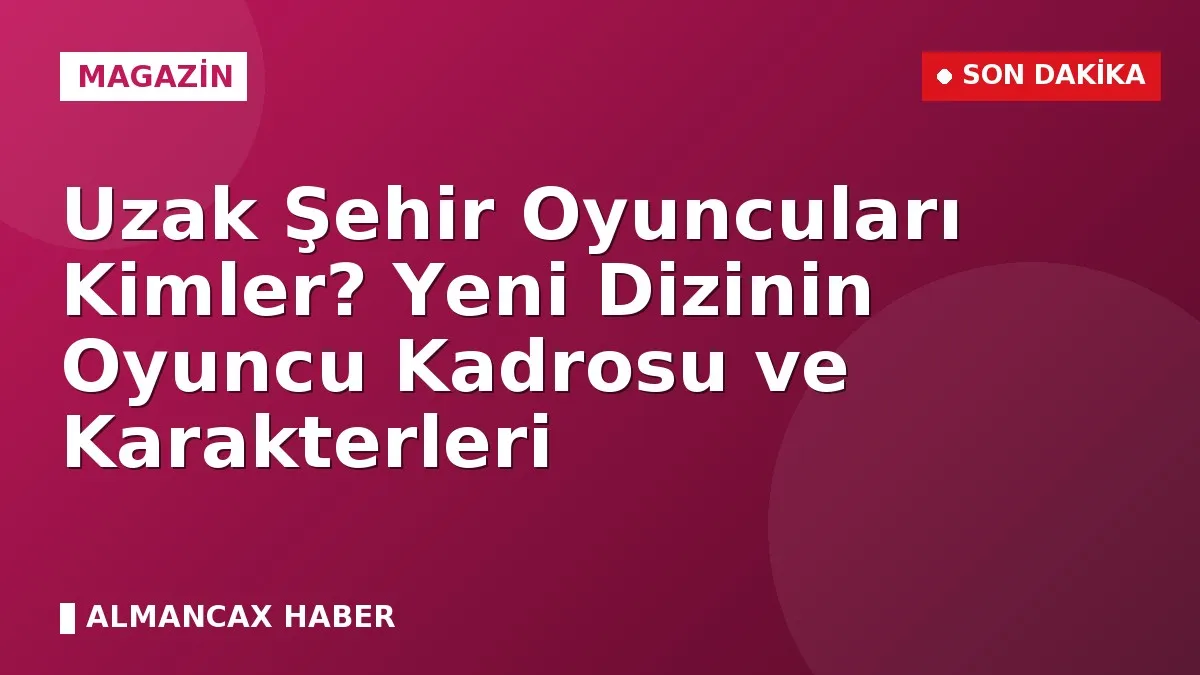 Uzak Şehir Oyuncuları Kimler? Yeni Dizinin Oyuncu Kadrosu ve Karakterleri