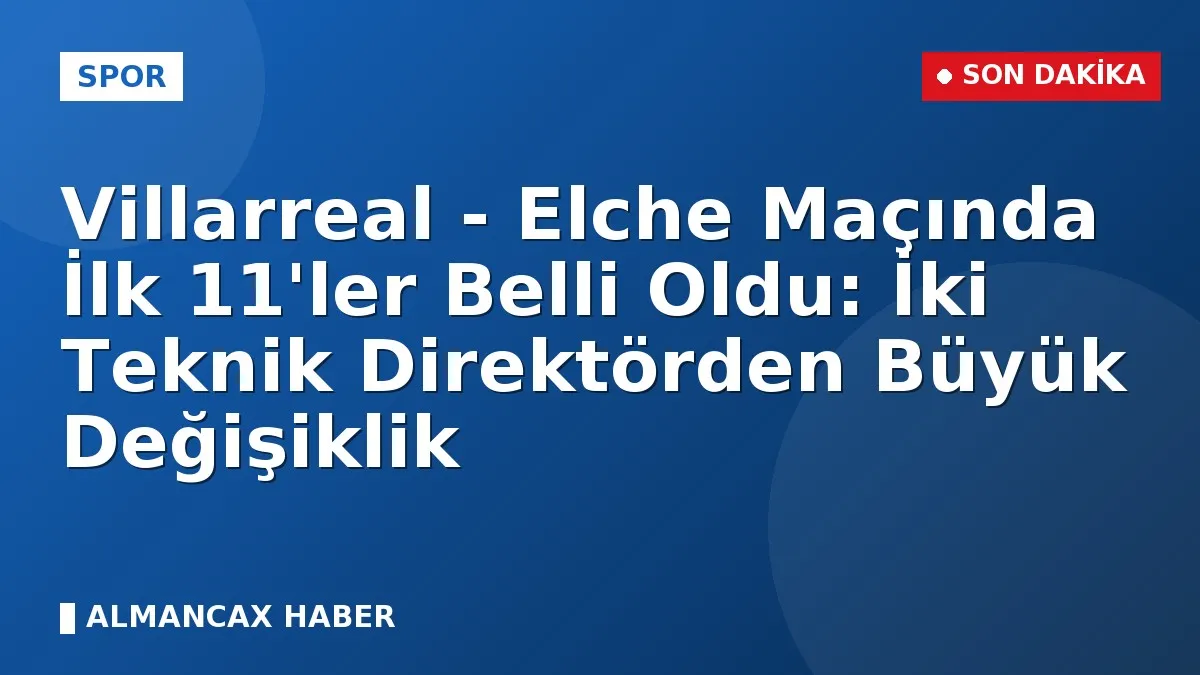 Villarreal - Elche Maçında İlk 11'ler Belli Oldu: İki Teknik Direktörden Büyük Değişiklik