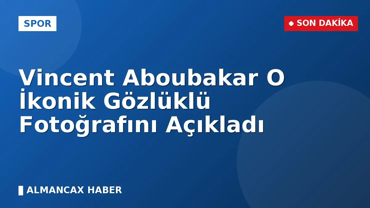 Vincent Aboubakar O İkonik Gözlüklü Fotoğrafını Açıkladı