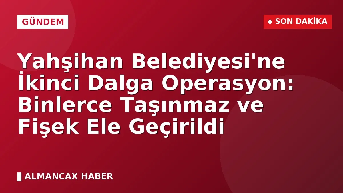 Yahşihan Belediyesi'ne İkinci Dalga Operasyon: Binlerce Taşınmaz ve Fişek Ele Geçirildi