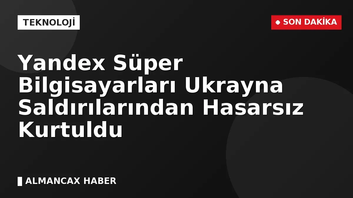 Yandex Süper Bilgisayarları Ukrayna Saldırılarından Hasarsız Kurtuldu