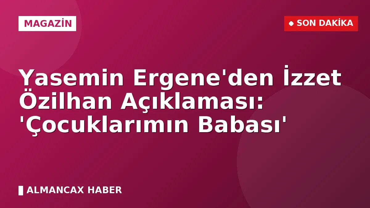 Yasemin Ergene'den İzzet Özilhan Açıklaması: 'Çocuklarımın Babası'