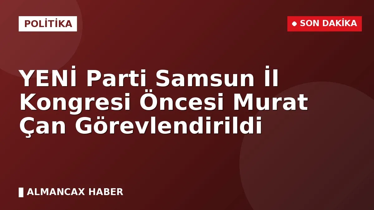 YENİ Parti Samsun İl Kongresi Öncesi Murat Çan Görevlendirildi