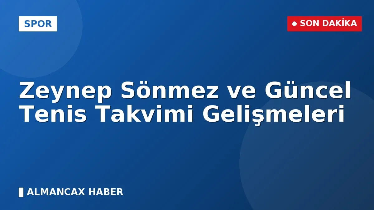 Zeynep Sönmez ve Güncel Tenis Takvimi Gelişmeleri
